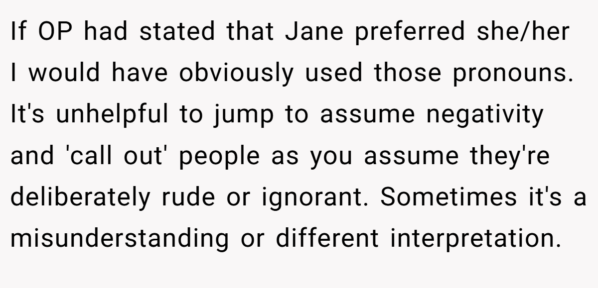If OP had stated that Jane preferred she/her I would have obviously used those pronouns. It's unhelpful to jump to assume negativity and 'call out' people as you assume they're deliberately rude or ignorant. Sometimes it's a misunderstanding or different interpretation.