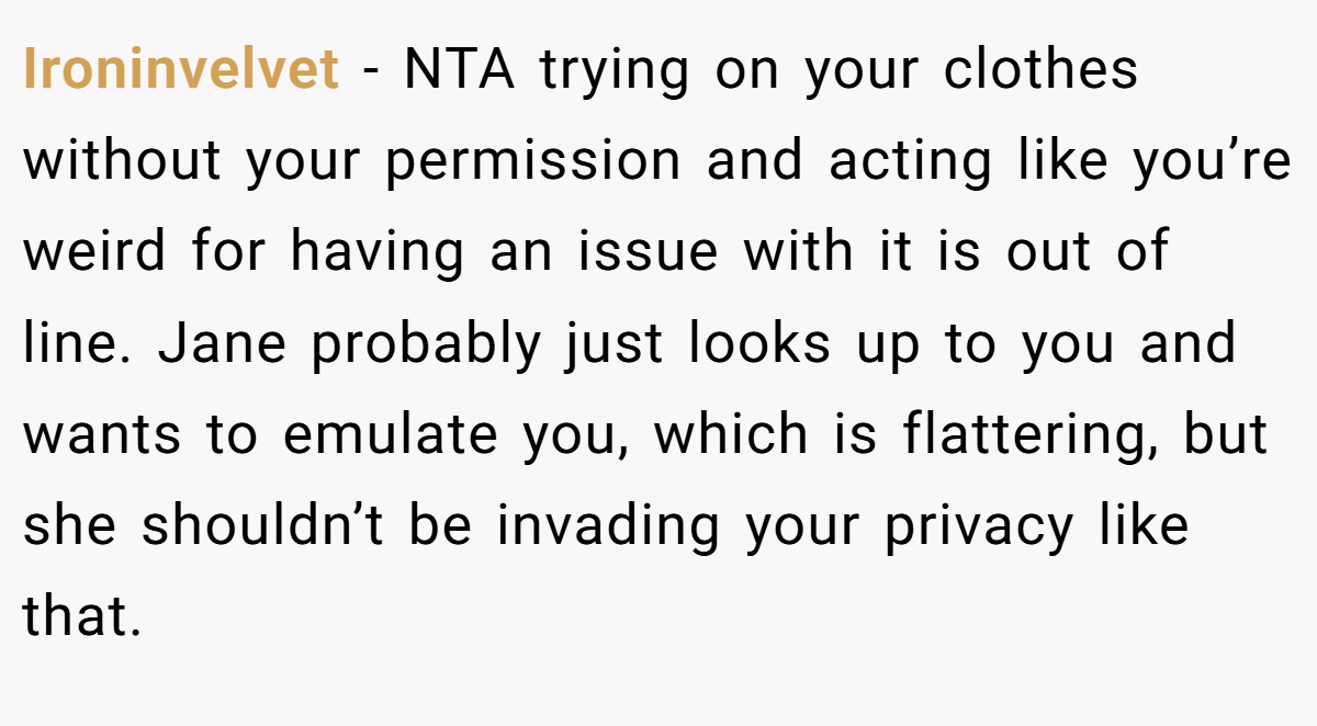 Ironinvelvet − NTA trying on your clothes without your permission and acting like you’re weird for having an issue with it is out of line. Jane probably just looks up to you and wants to emulate you, which is flattering, but she shouldn’t be invading your privacy like that.