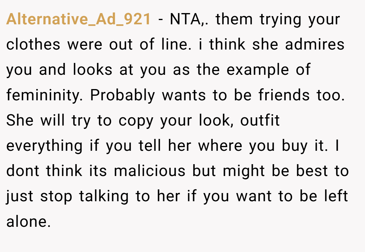 Alternative_Ad_921 − NTA,. them trying your clothes were out of line. i think she admires you and looks at you as the example of femininity. Probably wants to be friends too. She will try to copy your look, outfit everything if you tell her where you buy it. I dont think its malicious but might be best to just stop talking to her if you want to be left alone.