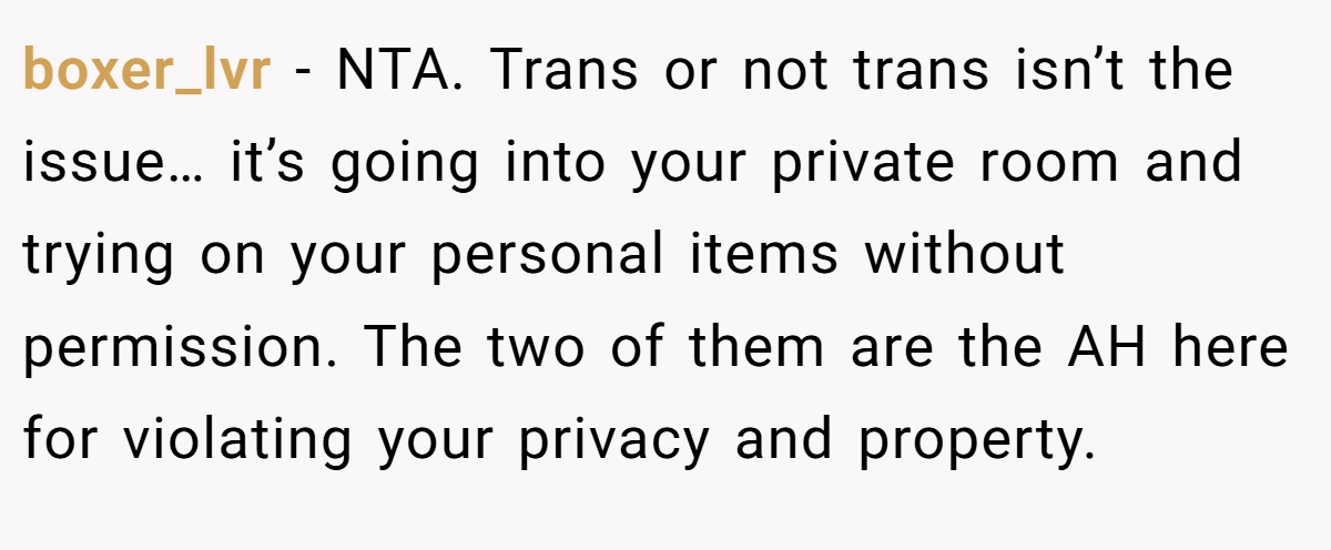 boxer_lvr − NTA. Trans or not trans isn’t the issue… it’s going into your private room and trying on your personal items without permission. The two of them are the AH here for violating your privacy and property.