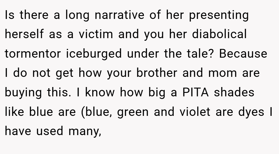 Is there a long narrative of her presenting herself as a victim and you her diabolical tormentor iceburged under the tale? Because I do not get how your brother and mom are buying this. I know how big a PITA shades like blue are (blue, green and violet are dyes I have used many,