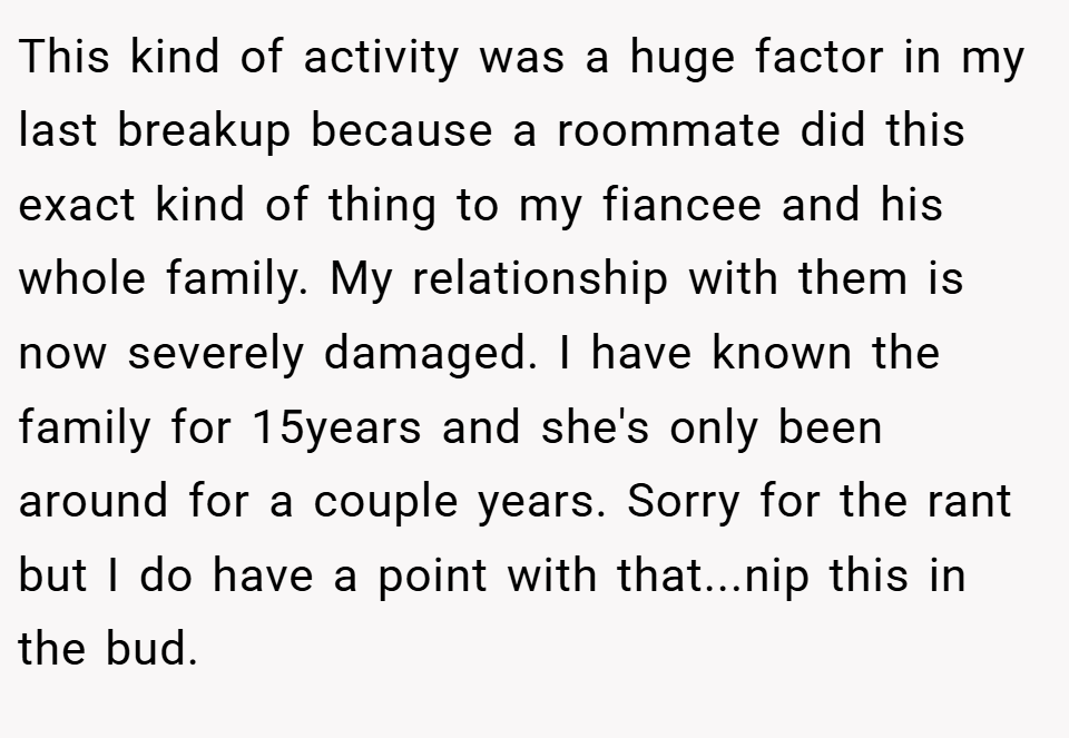 This kind of activity was a huge factor in my last breakup because a roommate did this exact kind of thing to my fiancee and his whole family. My relationship with them is now severely damaged. I have known the family for 15years and she's only been around for a couple years. Sorry for the rant but I do have a point with that...nip this in the bud.