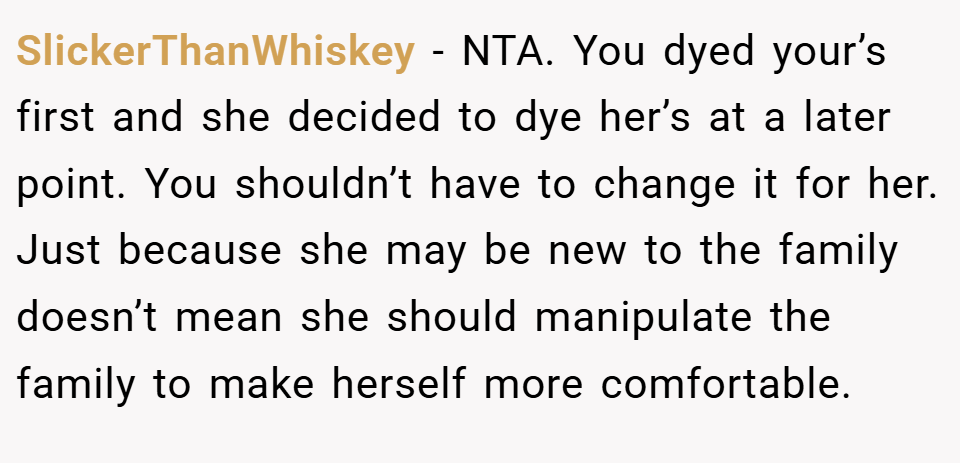 SlickerThanWhiskey − NTA. You dyed your’s first and she decided to dye her’s at a later point. You shouldn’t have to change it for her. Just because she may be new to the family doesn’t mean she should manipulate the family to make herself more comfortable.