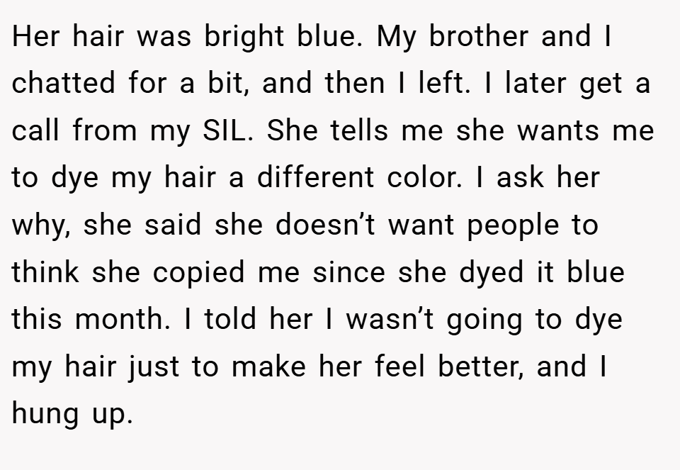 Her hair was bright blue. My brother and I chatted for a bit, and then I left. I later get a call from my SIL. She tells me she wants me to dye my hair a different color. I ask her why, she said she doesn’t want people to think she copied me since she dyed it blue this month. I told her I wasn’t going to dye my hair just to make her feel better, and I hung up.