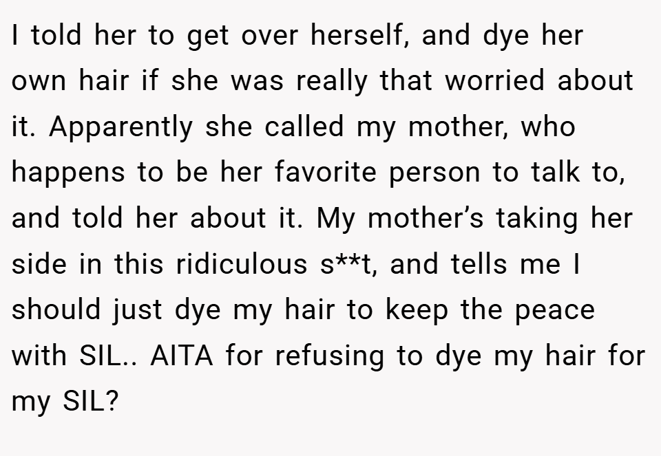 I told her to get over herself, and dye her own hair if she was really that worried about it. Apparently she called my mother, who happens to be her favorite person to talk to, and told her about it. My mother’s taking her side in this ridiculous s**t, and tells me I should just dye my hair to keep the peace with SIL.. AITA for refusing to dye my hair for my SIL?