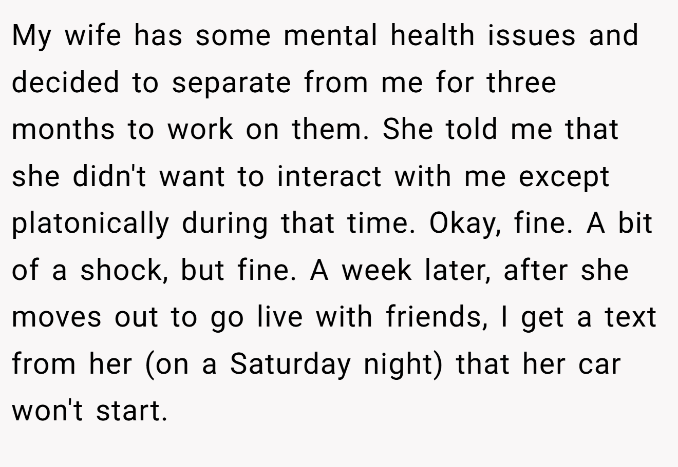 My wife has some mental health issues and decided to separate from me for three months to work on them. She told me that she didn't want to interact with me except platonically during that time. Okay, fine. A bit of a shock, but fine. A week later, after she moves out to go live with friends, I get a text from her (on a Saturday night) that her car won't start.