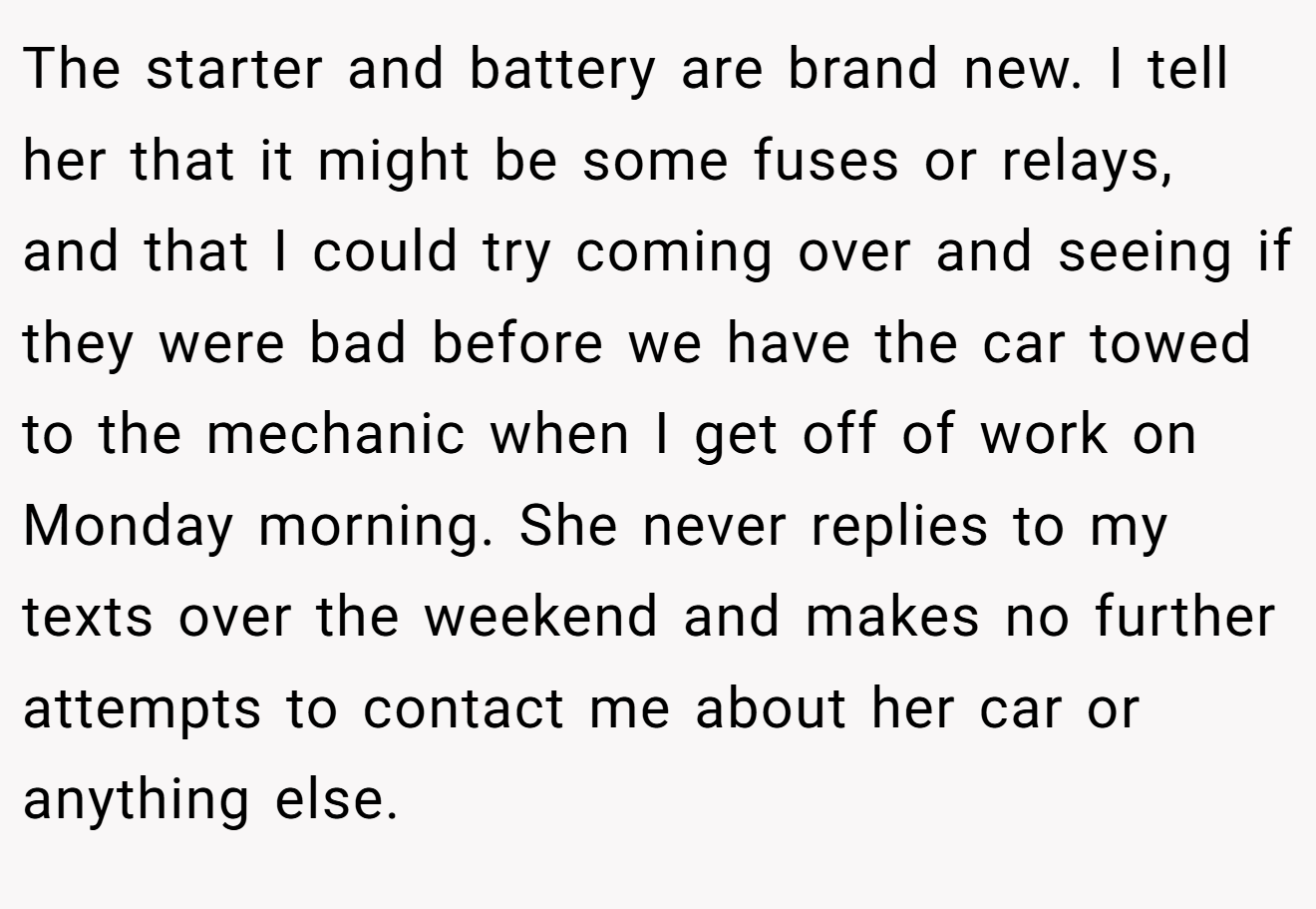 The starter and battery are brand new. I tell her that it might be some fuses or relays, and that I could try coming over and seeing if they were bad before we have the car towed to the mechanic when I get off of work on Monday morning. She never replies to my texts over the weekend and makes no further attempts to contact me about her car or anything else.