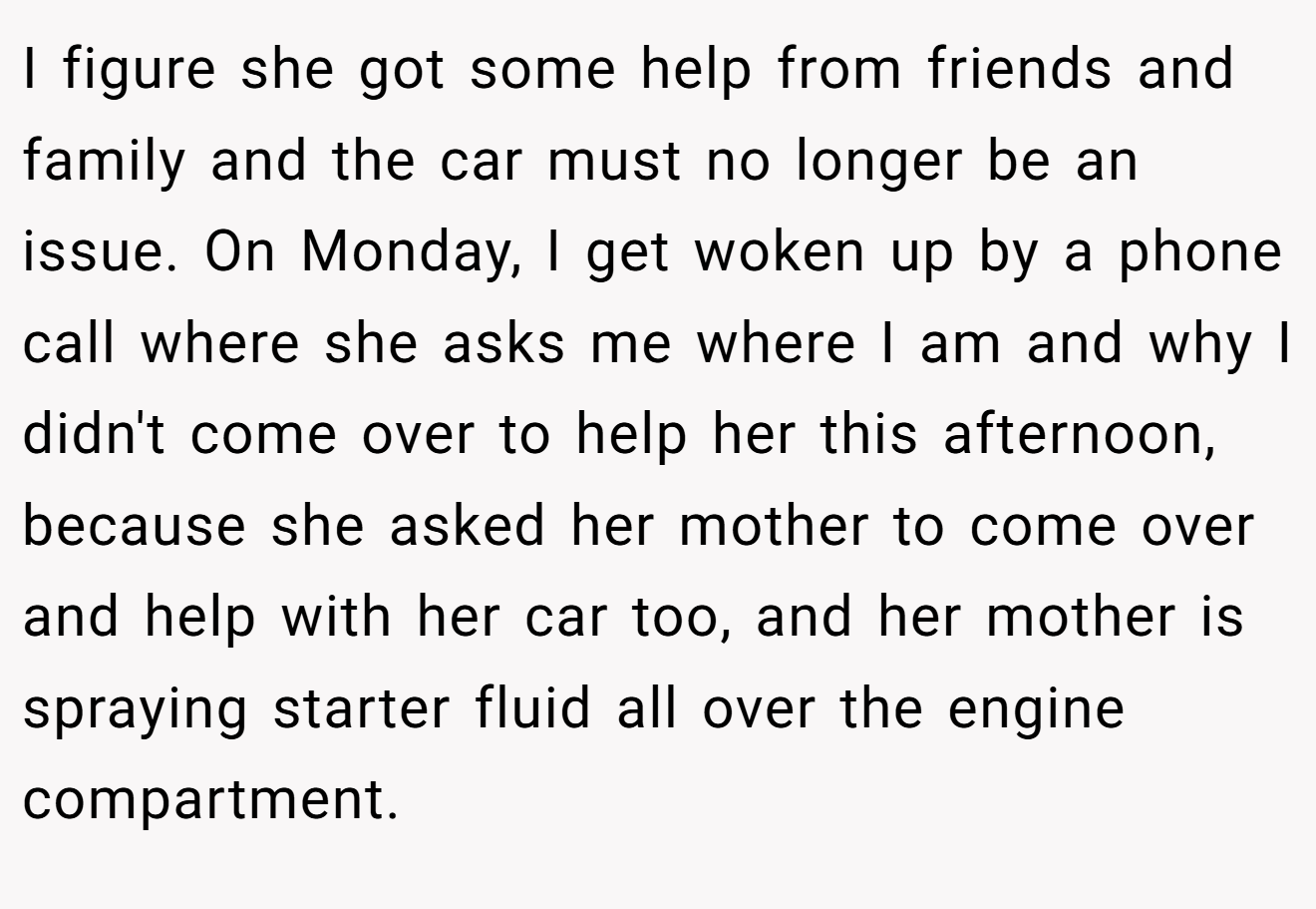 I figure she got some help from friends and family and the car must no longer be an issue. On Monday, I get woken up by a phone call where she asks me where I am and why I didn't come over to help her this afternoon, because she asked her mother to come over and help with her car too, and her mother is spraying starter fluid all over the engine compartment.