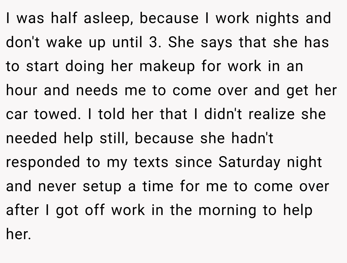 I was half asleep, because I work nights and don't wake up until 3. She says that she has to start doing her makeup for work in an hour and needs me to come over and get her car towed. I told her that I didn't realize she needed help still, because she hadn't responded to my texts since Saturday night and never setup a time for me to come over after I got off work in the morning to help her.