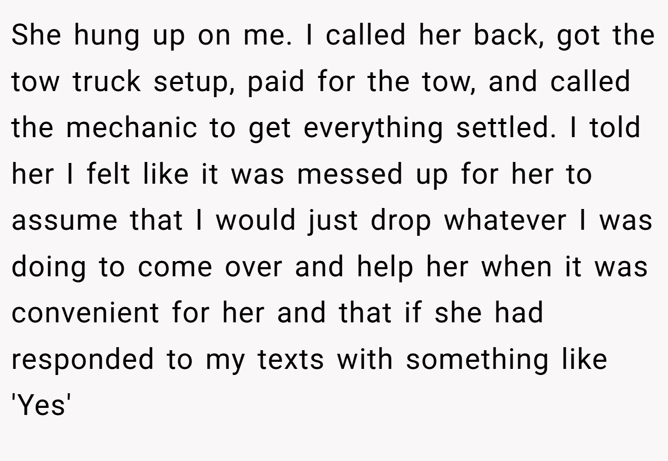 She hung up on me. I called her back, got the tow truck setup, paid for the tow, and called the mechanic to get everything settled. I told her I felt like it was messed up for her to assume that I would just drop whatever I was doing to come over and help her when it was convenient for her and that if she had responded to my texts with something like 'Yes'
