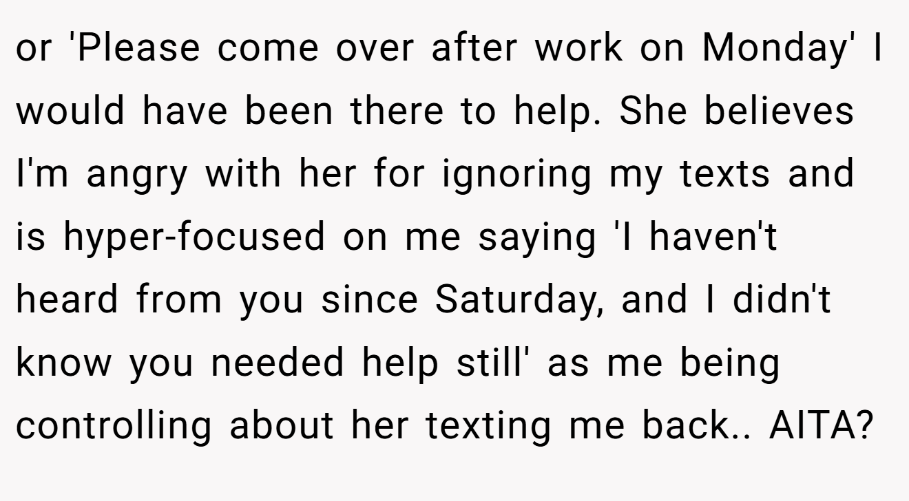 or 'Please come over after work on Monday' I would have been there to help. She believes I'm angry with her for ignoring my texts and is hyper-focused on me saying 'I haven't heard from you since Saturday, and I didn't know you needed help still' as me being controlling about her texting me back.. AITA?