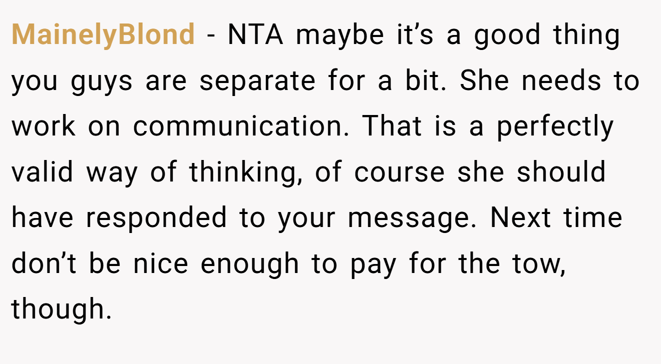 MainelyBlond - NTA maybe it’s a good thing you guys are separate for a bit. She needs to work on communication. That is a perfectly valid way of thinking, of course she should have responded to your message. Next time don’t be nice enough to pay for the tow, though.
