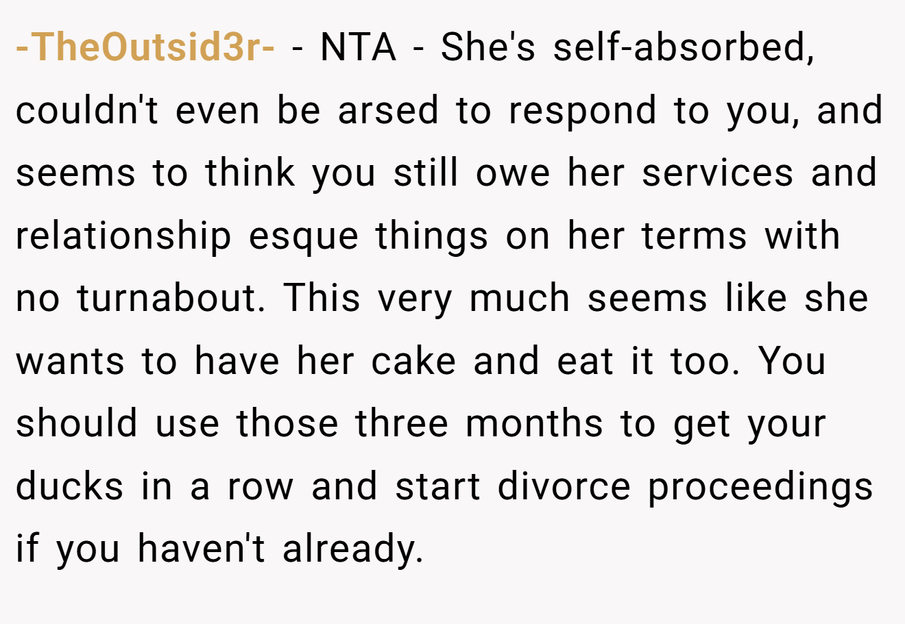 -TheOutsid3r- - NTA - She's self-absorbed, couldn't even be arsed to respond to you, and seems to think you still owe her services and relationship esque things on her terms with no turnabout. This very much seems like she wants to have her cake and eat it too. You should use those three months to get your ducks in a row and start divorce proceedings if you haven't already.