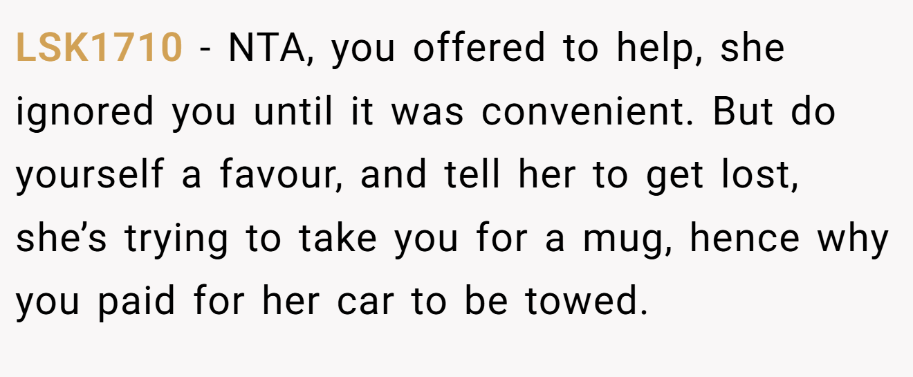 LSK1710 - NTA, you offered to help, she ignored you until it was convenient. But do yourself a favour, and tell her to get lost, she’s trying to take you for a mug, hence why you paid for her car to be towed.