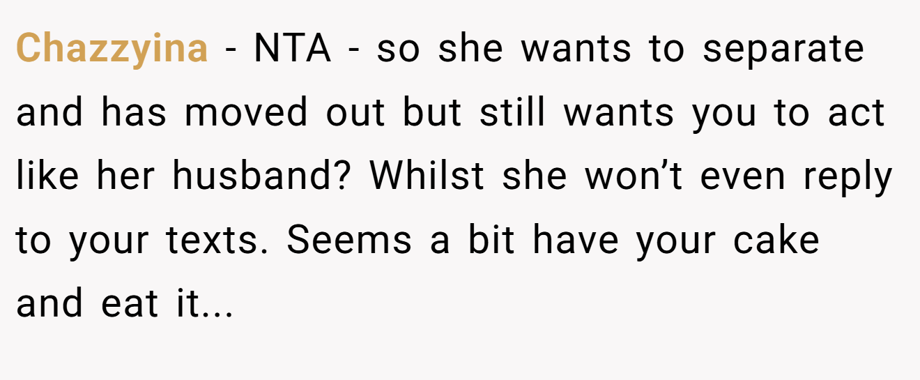 Chazzyina - NTA - so she wants to separate and has moved out but still wants you to act like her husband? Whilst she won’t even reply to your texts. Seems a bit have your cake and eat it...