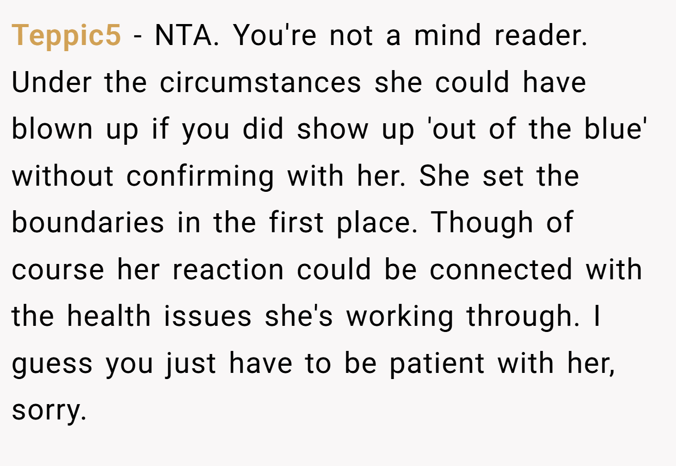 Teppic5 - NTA. You're not a mind reader. Under the circumstances she could have blown up if you did show up 'out of the blue' without confirming with her. She set the boundaries in the first place. Though of course her reaction could be connected with the health issues she's working through. I guess you just have to be patient with her, sorry.