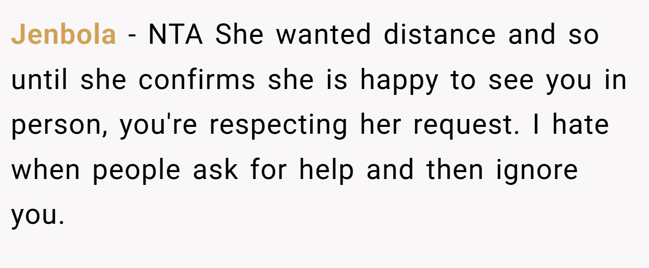 Jenbola - NTA She wanted distance and so until she confirms she is happy to see you in person, you're respecting her request. I hate when people ask for help and then ignore you.