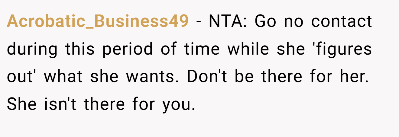 Acrobatic_Business49 - NTA: Go no contact during this period of time while she 'figures out' what she wants. Don't be there for her. She isn't there for you.