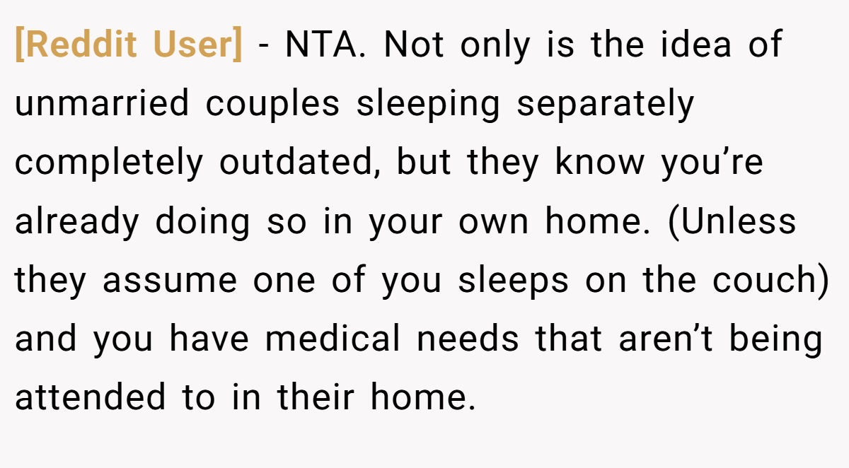 [Reddit User] − NTA. Not only is the idea of unmarried couples sleeping separately completely outdated, but they know you’re already doing so in your own home. (Unless they assume one of you sleeps on the couch) and you have medical needs that aren’t being attended to in their home.