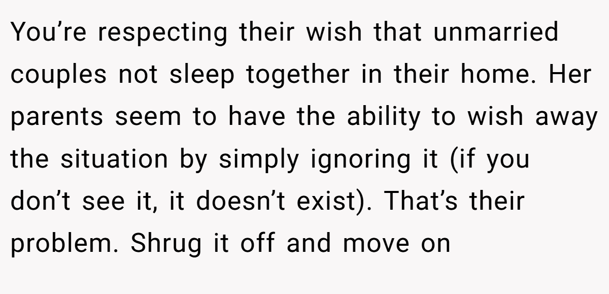 You’re respecting their wish that unmarried couples not sleep together in their home. Her parents seem to have the ability to wish away the situation by simply ignoring it (if you don’t see it, it doesn’t exist). That’s their problem. Shrug it off and move on