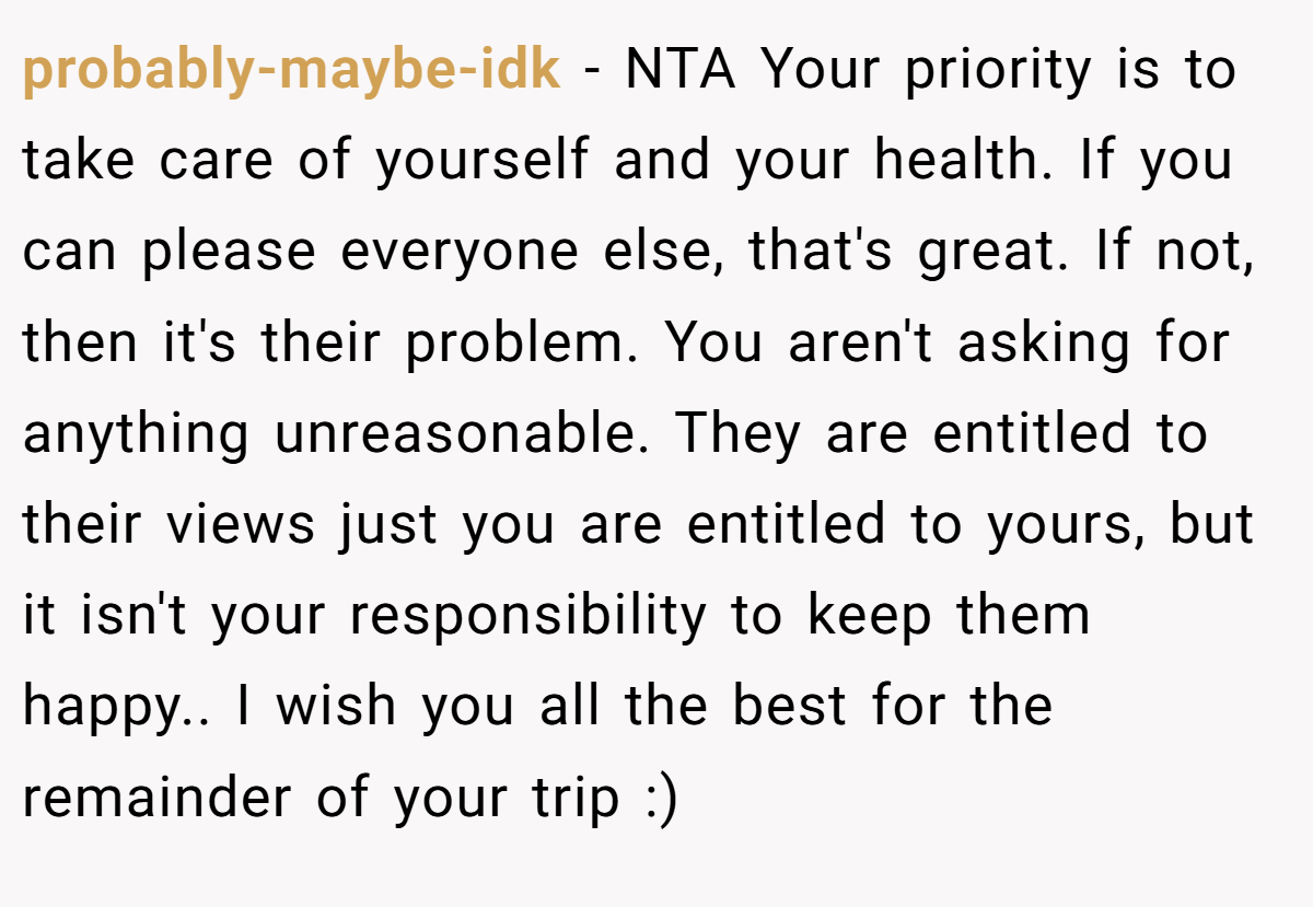 probably-maybe-idk − NTA Your priority is to take care of yourself and your health. If you can please everyone else, that's great. If not, then it's their problem. You aren't asking for anything unreasonable. They are entitled to their views just you are entitled to yours, but it isn't your responsibility to keep them happy.. I wish you all the best for the remainder of your trip :)