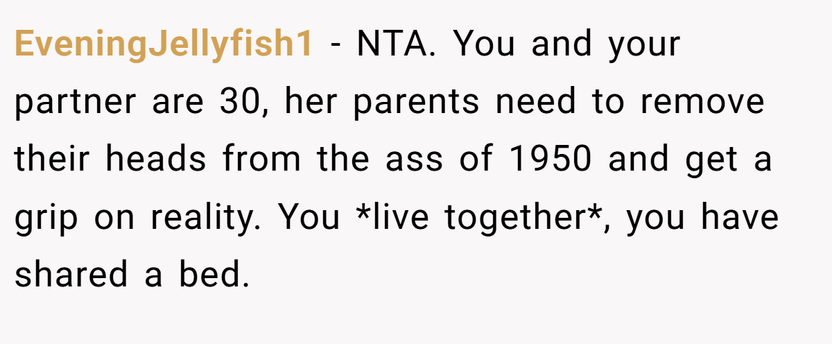 EveningJellyfish1 − NTA. You and your partner are 30, her parents need to remove their heads from the ass of 1950 and get a grip on reality. You *live together*, you have shared a bed.