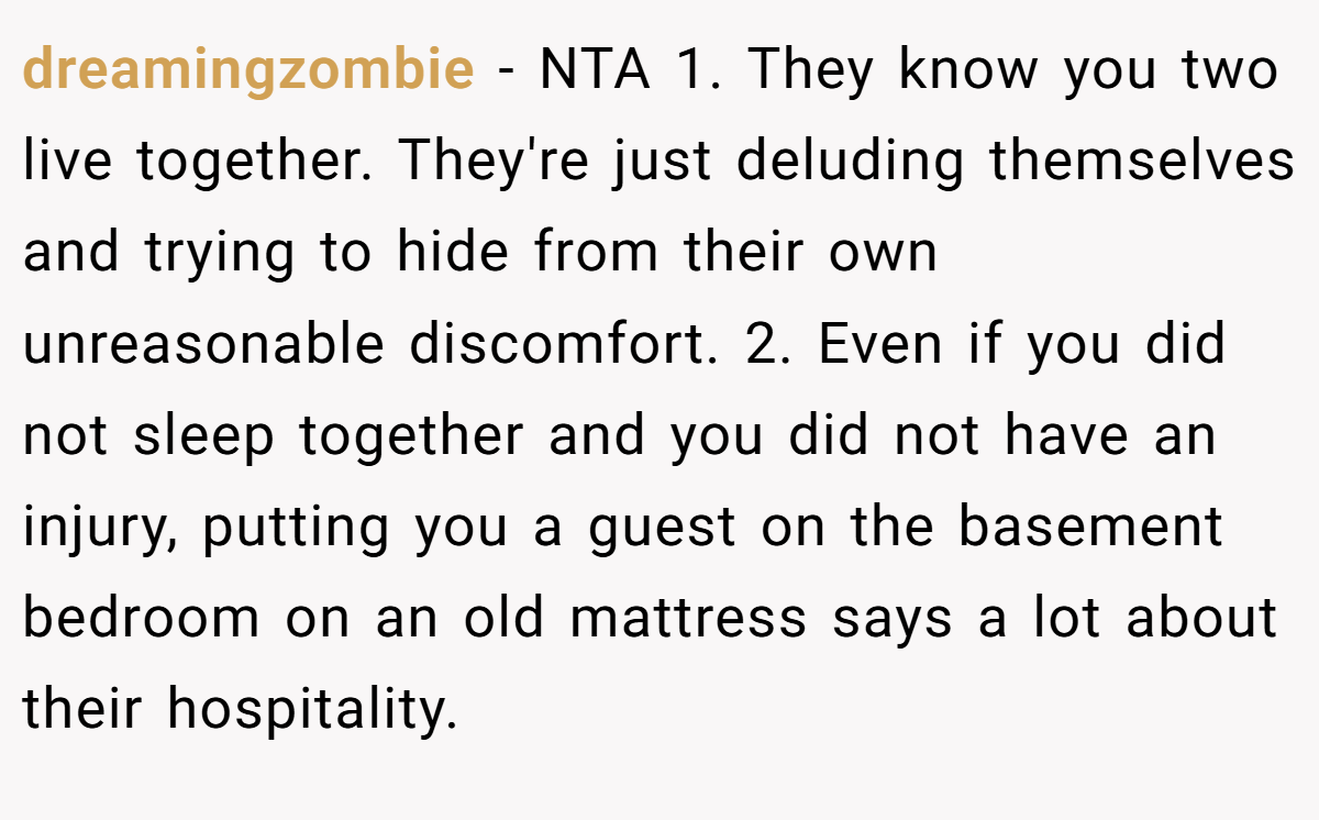 dreamingzombie − NTA 1. They know you two live together. They're just deluding themselves and trying to hide from their own unreasonable discomfort. 2. Even if you did not sleep together and you did not have an injury, putting you a guest on the basement bedroom on an old mattress says a lot about their hospitality.