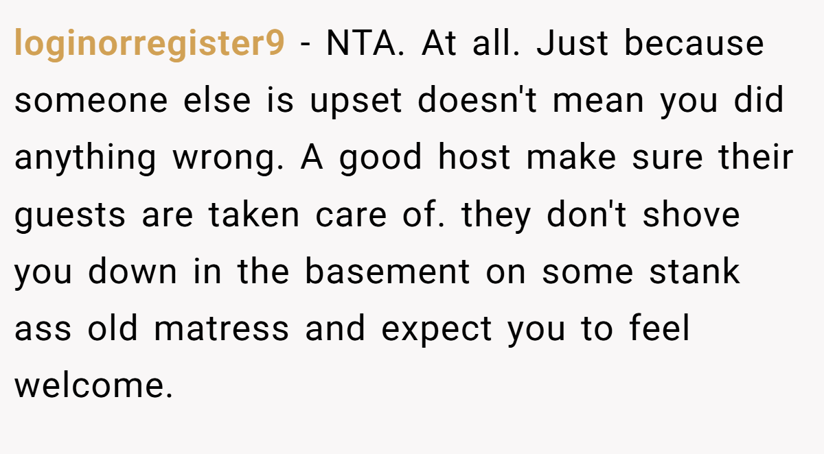 loginorregister9 − NTA. At all. Just because someone else is upset doesn't mean you did anything wrong. A good host make sure their guests are taken care of. they don't shove you down in the basement on some stank ass old matress and expect you to feel welcome.