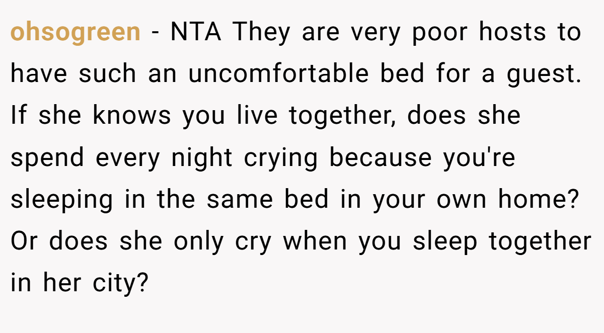 ohsogreen − NTA They are very poor hosts to have such an uncomfortable bed for a guest. If she knows you live together, does she spend every night crying because you're sleeping in the same bed in your own home? Or does she only cry when you sleep together in her city?