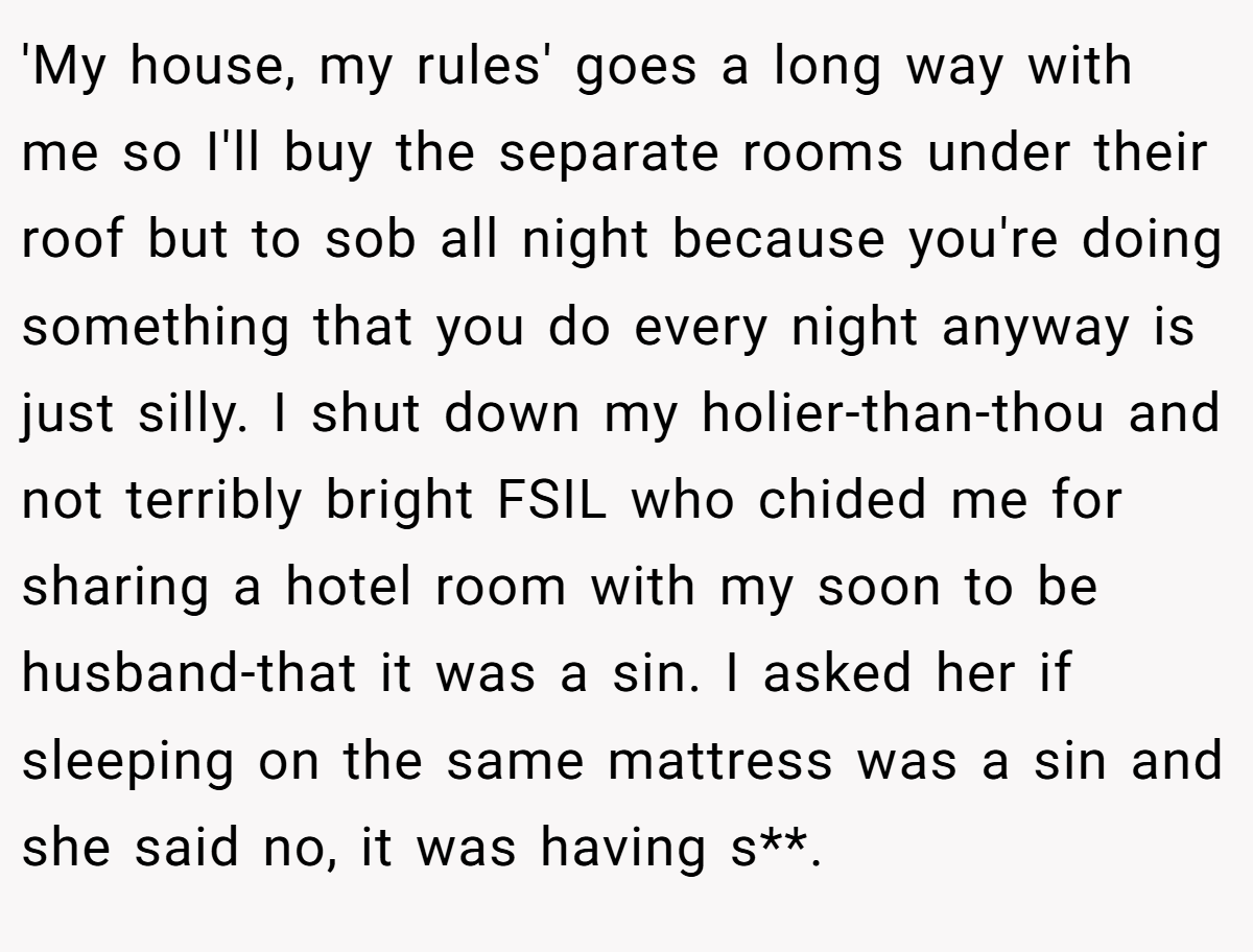 'My house, my rules' goes a long way with me so I'll buy the separate rooms under their roof but to sob all night because you're doing something that you do every night anyway is just silly. I shut down my holier-than-thou and not terribly bright FSIL who chided me for sharing a hotel room with my soon to be husband-that it was a sin. I asked her if sleeping on the same mattress was a sin and she said no, it was having s**.