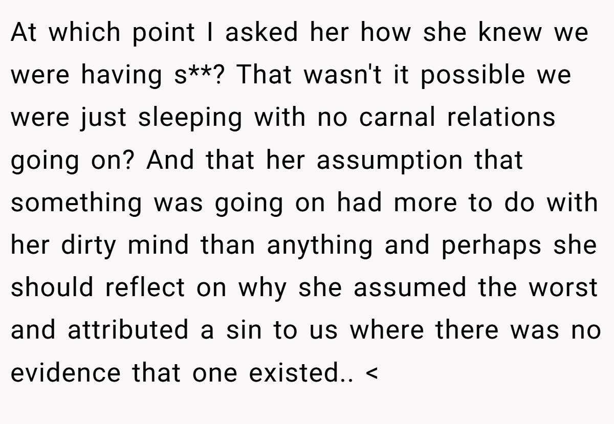 At which point I asked her how she knew we were having s**? That wasn't it possible we were just sleeping with no carnal relations going on? And that her assumption that something was going on had more to do with her dirty mind than anything and perhaps she should reflect on why she assumed the worst and attributed a sin to us where there was no evidence that one existed.. <