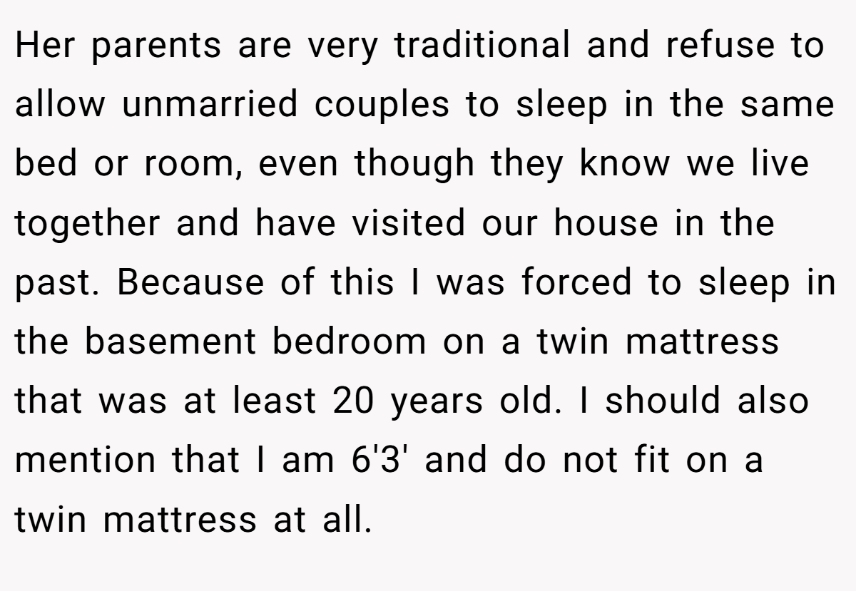 Her parents are very traditional and refuse to allow unmarried couples to sleep in the same bed or room, even though they know we live together and have visited our house in the past. Because of this I was forced to sleep in the basement bedroom on a twin mattress that was at least 20 years old. I should also mention that I am 6'3' and do not fit on a twin mattress at all.