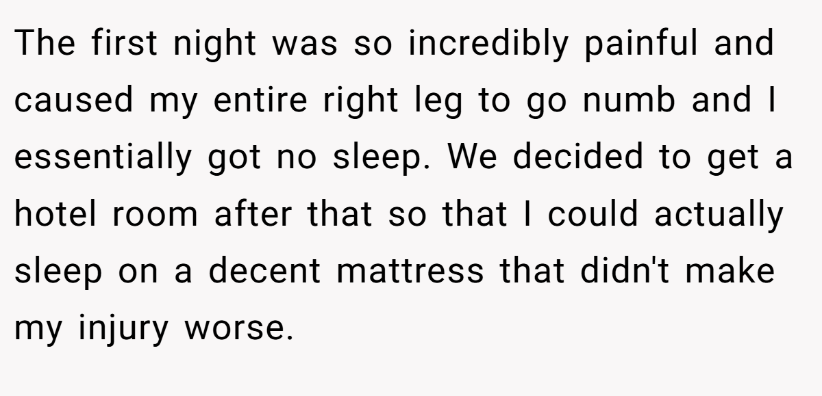 The first night was so incredibly painful and caused my entire right leg to go numb and I essentially got no sleep. We decided to get a hotel room after that so that I could actually sleep on a decent mattress that didn't make my injury worse.