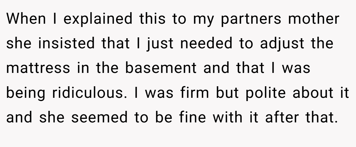 When I explained this to my partners mother she insisted that I just needed to adjust the mattress in the basement and that I was being ridiculous. I was firm but polite about it and she seemed to be fine with it after that.