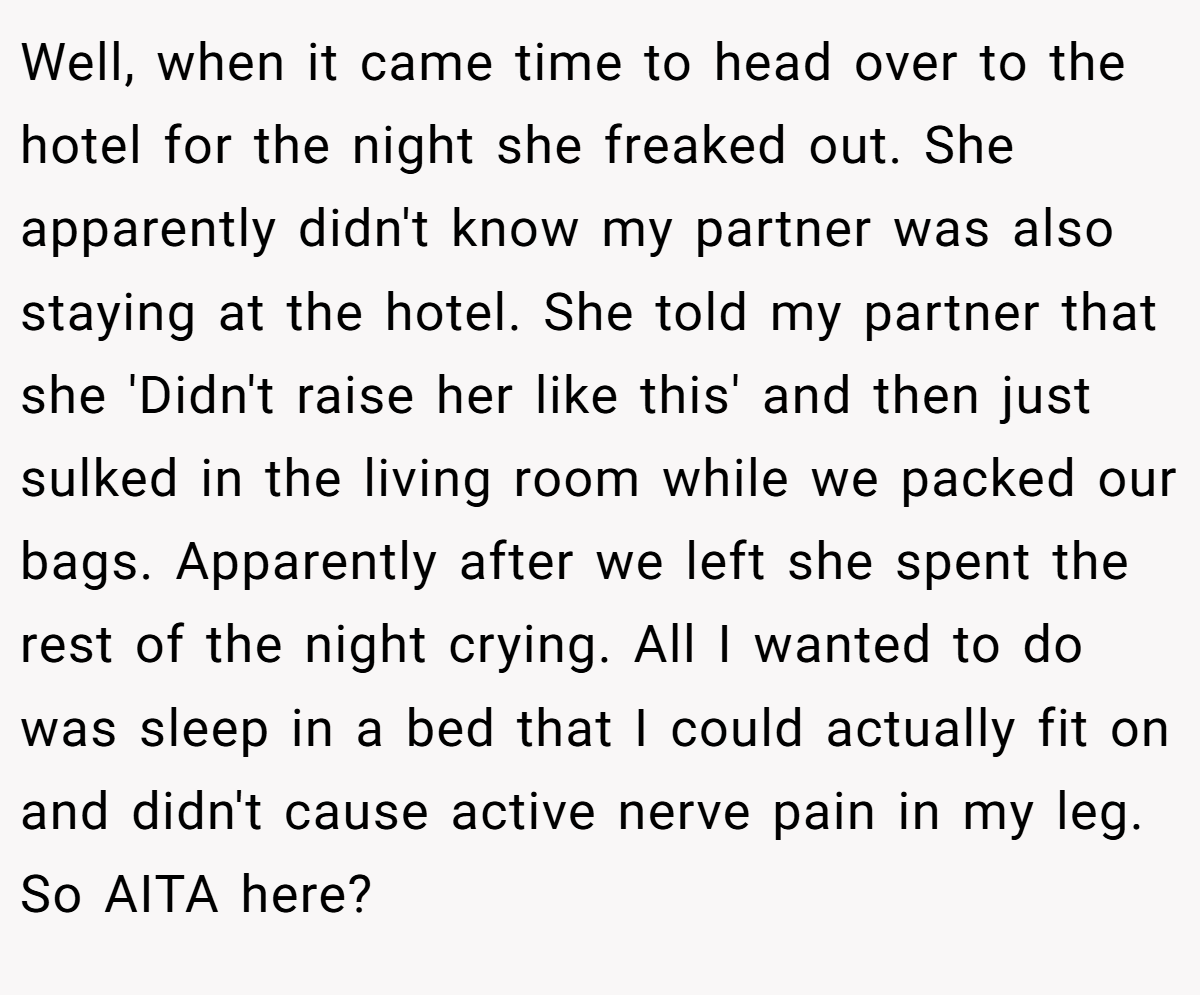 Well, when it came time to head over to the hotel for the night she freaked out. She apparently didn't know my partner was also staying at the hotel. She told my partner that she 'Didn't raise her like this' and then just sulked in the living room while we packed our bags. Apparently after we left she spent the rest of the night crying. All I wanted to do was sleep in a bed that I could actually fit on and didn't cause active nerve pain in my leg. So AITA here?