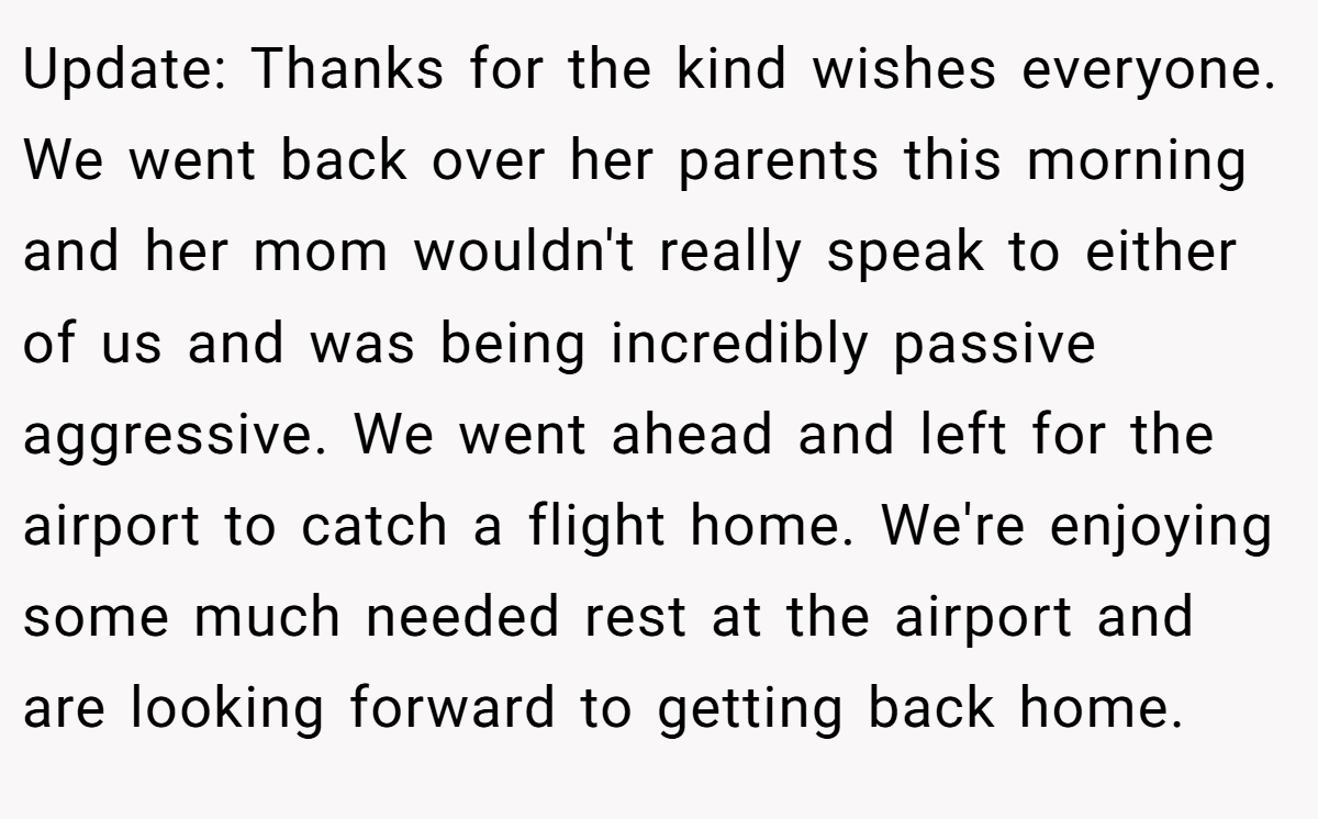Update: Thanks for the kind wishes everyone. We went back over her parents this morning and her mom wouldn't really speak to either of us and was being incredibly passive aggressive. We went ahead and left for the airport to catch a flight home. We're enjoying some much needed rest at the airport and are looking forward to getting back home.