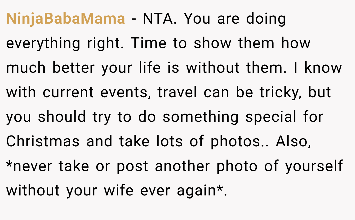 NinjaBabaMama − NTA. You are doing everything right. Time to show them how much better your life is without them. I know with current events, travel can be tricky, but you should try to do something special for Christmas and take lots of photos.. Also, *never take or post another photo of yourself without your wife ever again*.