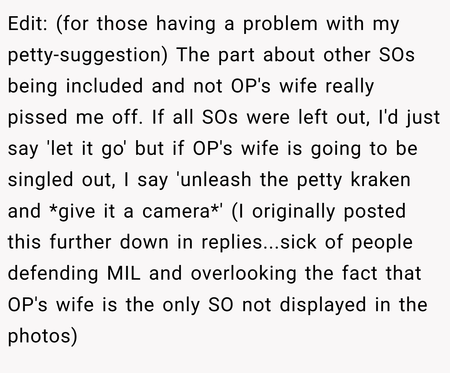 Edit: (for those having a problem with my petty-suggestion) The part about other SOs being included and not OP's wife really pissed me off. If all SOs were left out, I'd just say 'let it go' but if OP's wife is going to be singled out, I say 'unleash the petty kraken and *give it a camera*' (I originally posted this further down in replies...sick of people defending MIL and overlooking the fact that OP's wife is the only SO not displayed in the photos)