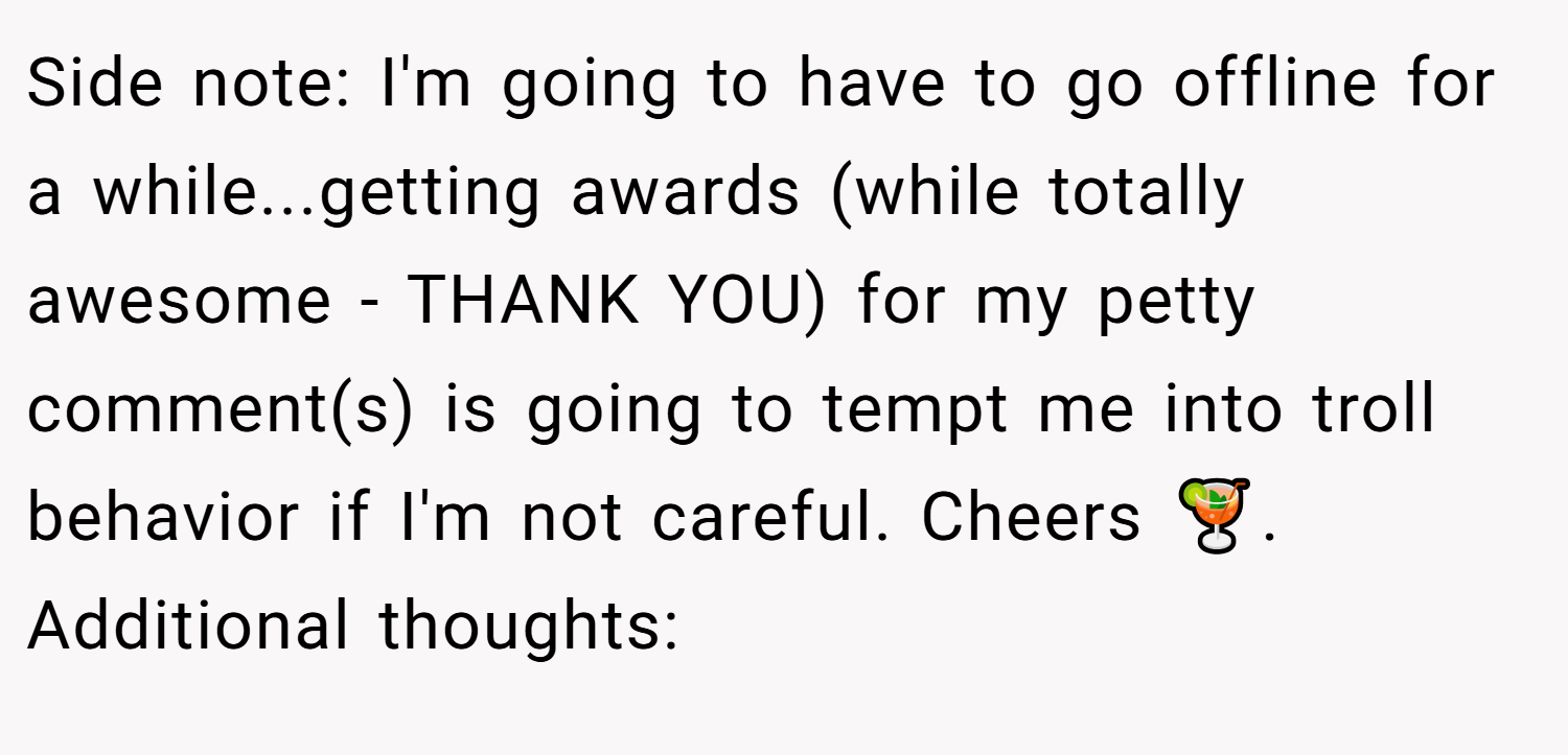 Side note: I'm going to have to go offline for a while...getting awards (while totally awesome - THANK YOU) for my petty comment(s) is going to tempt me into troll behavior if I'm not careful. Cheers 🍹. Additional thoughts: