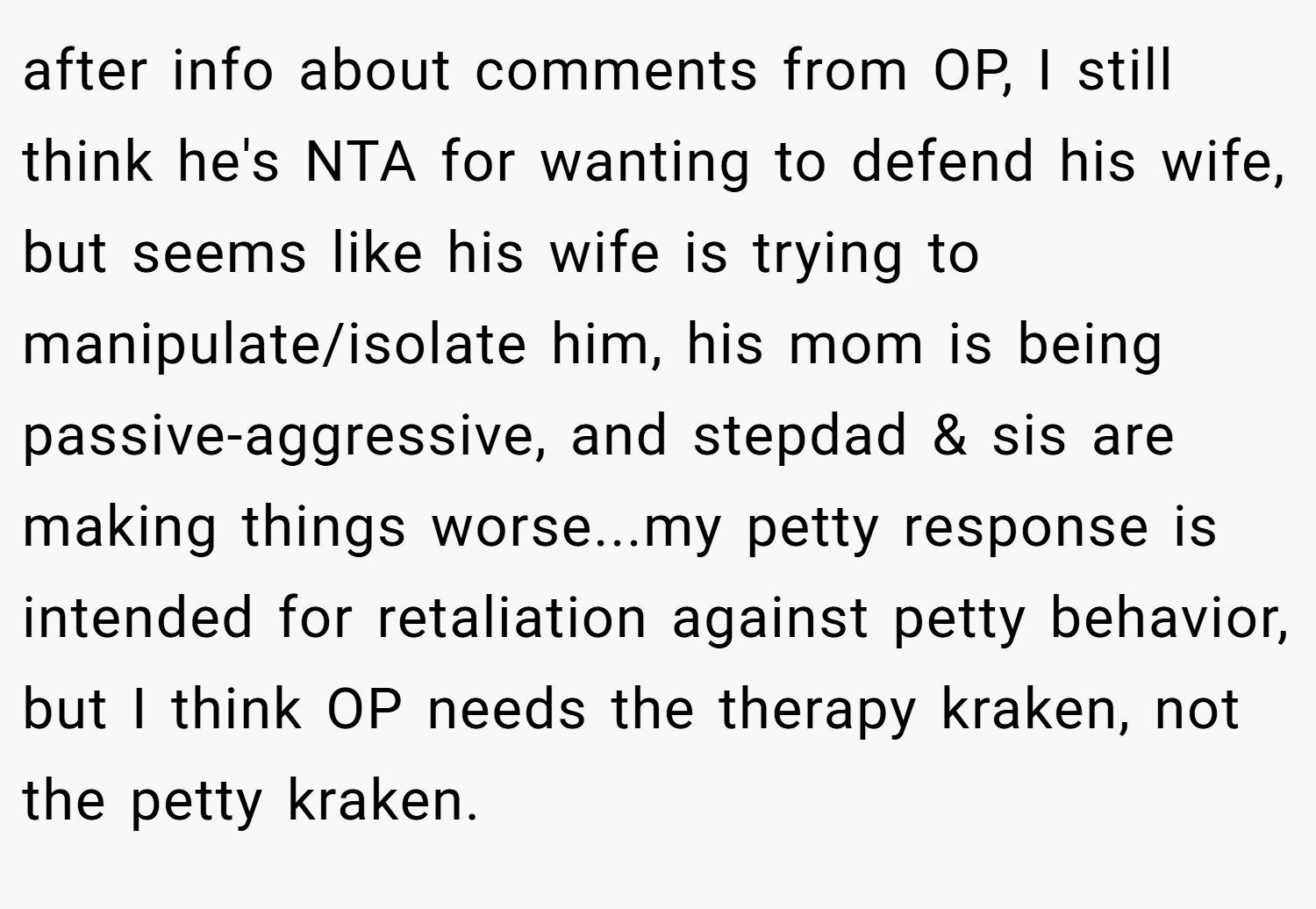 after info about comments from OP, I still think he's NTA for wanting to defend his wife, but seems like his wife is trying to manipulate/isolate him, his mom is being passive-aggressive, and stepdad & sis are making things worse...my petty response is intended for retaliation against petty behavior, but I think OP needs the therapy kraken, not the petty kraken.