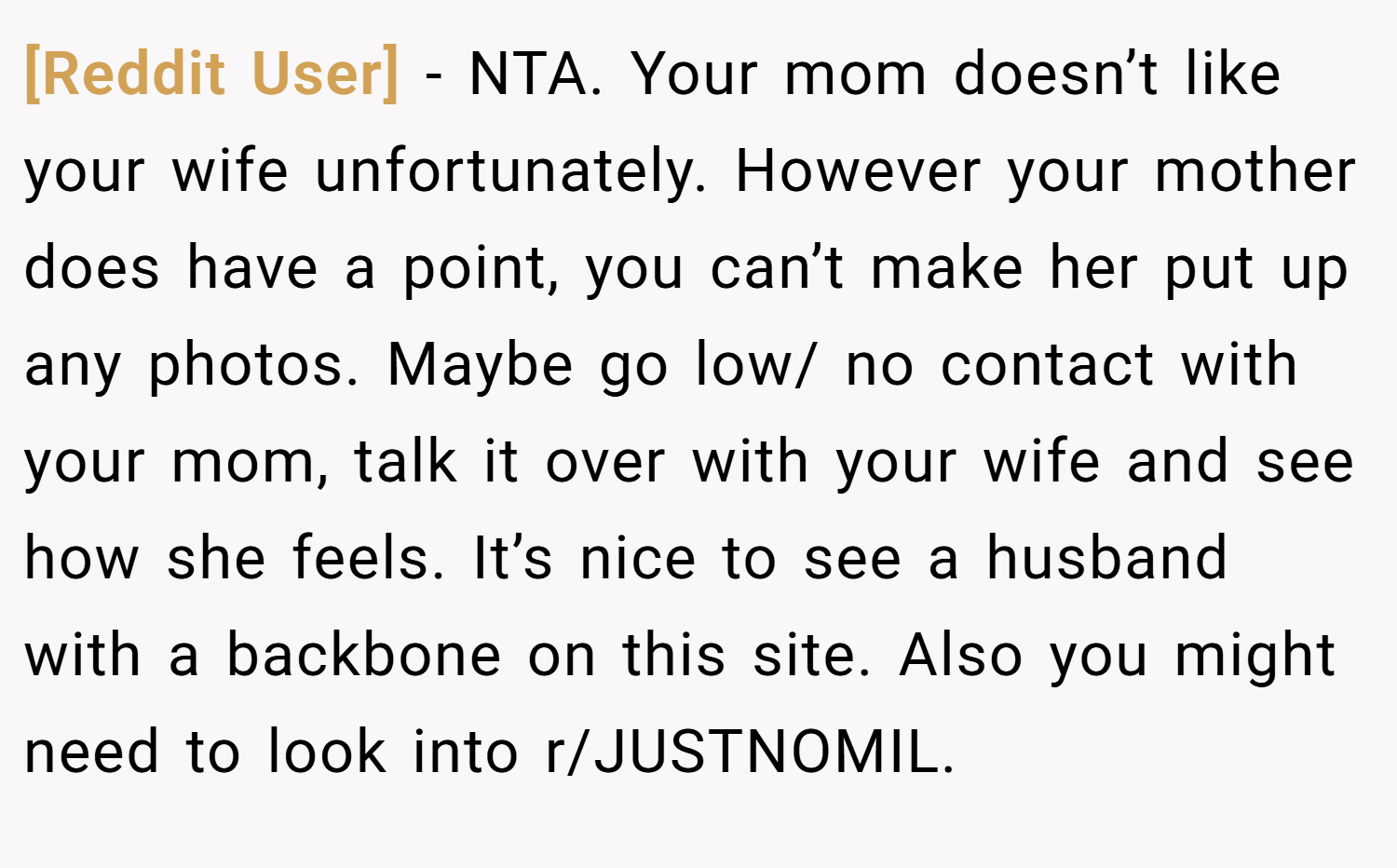 [Reddit User] − NTA. Your mom doesn’t like your wife unfortunately. However your mother does have a point, you can’t make her put up any photos. Maybe go low/ no contact with your mom, talk it over with your wife and see how she feels. It’s nice to see a husband with a backbone on this site. Also you might need to look into r/JUSTNOMIL.