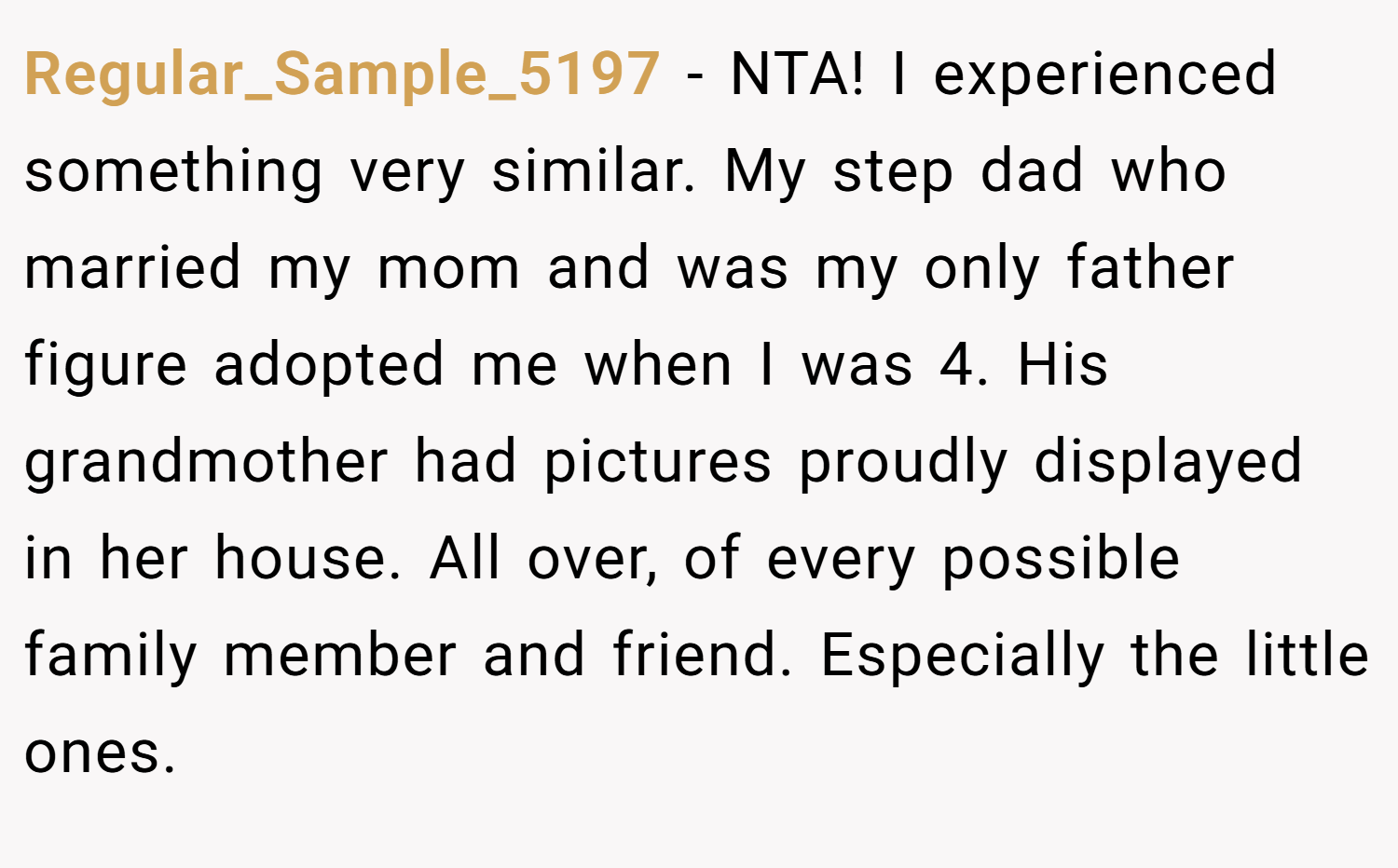 Regular_Sample_5197 − NTA! I experienced something very similar. My step dad who married my mom and was my only father figure adopted me when I was 4. His grandmother had pictures proudly displayed in her house. All over, of every possible family member and friend. Especially the little ones.