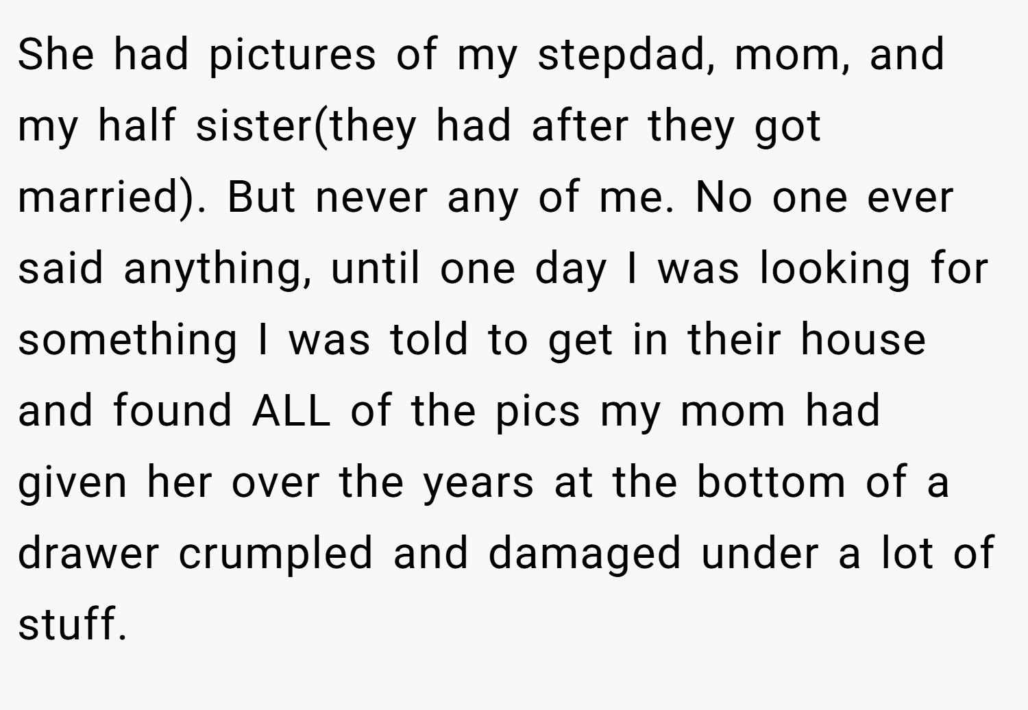 She had pictures of my stepdad, mom, and my half sister(they had after they got married). But never any of me. No one ever said anything, until one day I was looking for something I was told to get in their house and found ALL of the pics my mom had given her over the years at the bottom of a drawer crumpled and damaged under a lot of stuff.