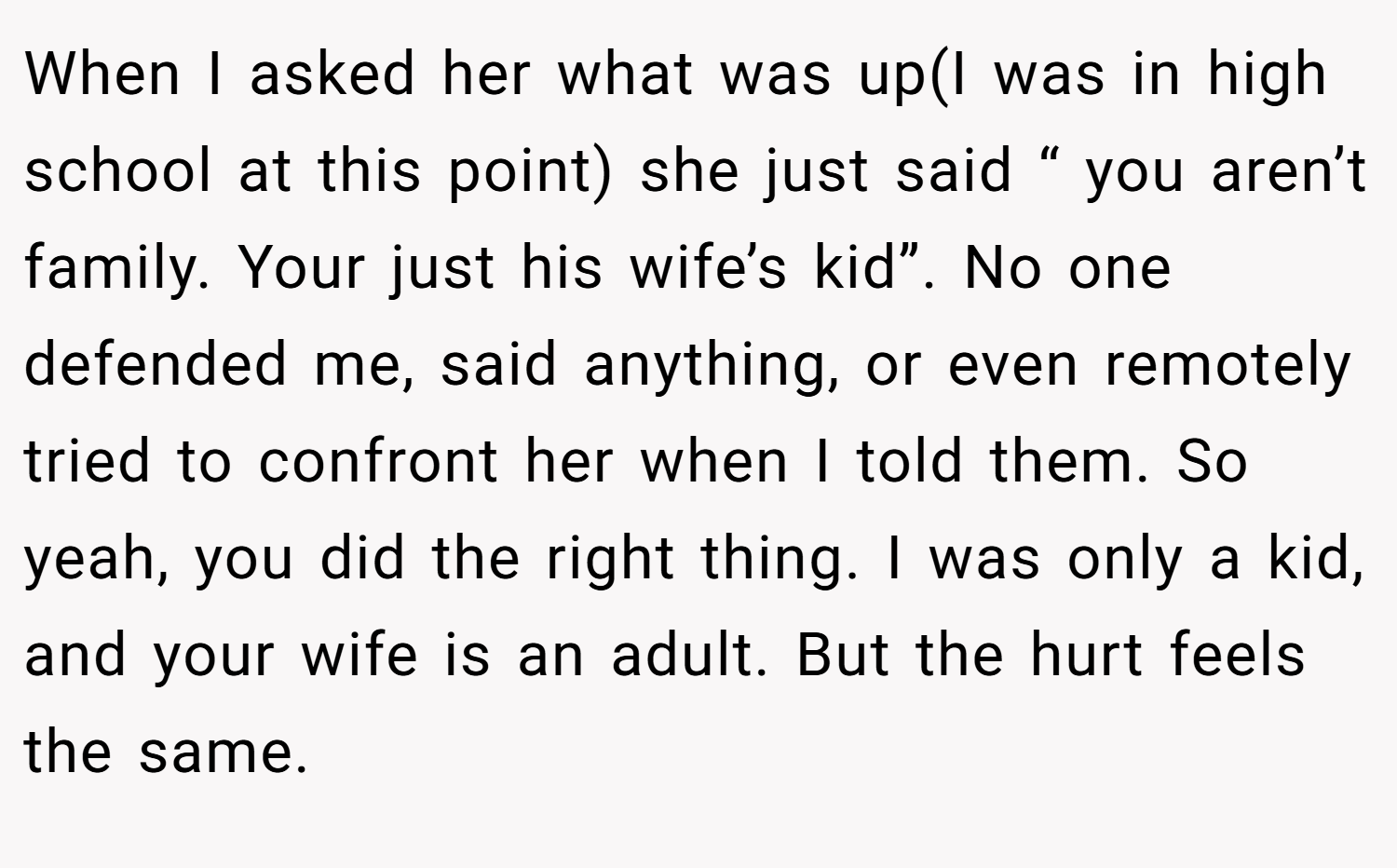 When I asked her what was up(I was in high school at this point) she just said “ you aren’t family. Your just his wife’s kid”. No one defended me, said anything, or even remotely tried to confront her when I told them. So yeah, you did the right thing. I was only a kid, and your wife is an adult. But the hurt feels the same.