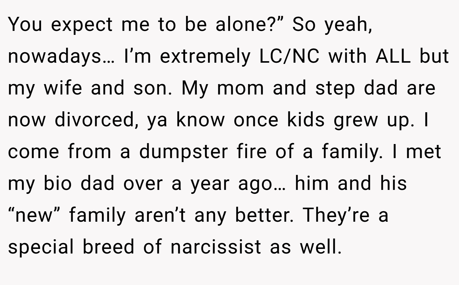 You expect me to be alone?” So yeah, nowadays… I’m extremely LC/NC with ALL but my wife and son. My mom and step dad are now divorced, ya know once kids grew up. I come from a dumpster fire of a family. I met my bio dad over a year ago… him and his “new” family aren’t any better. They’re a special breed of narcissist as well.