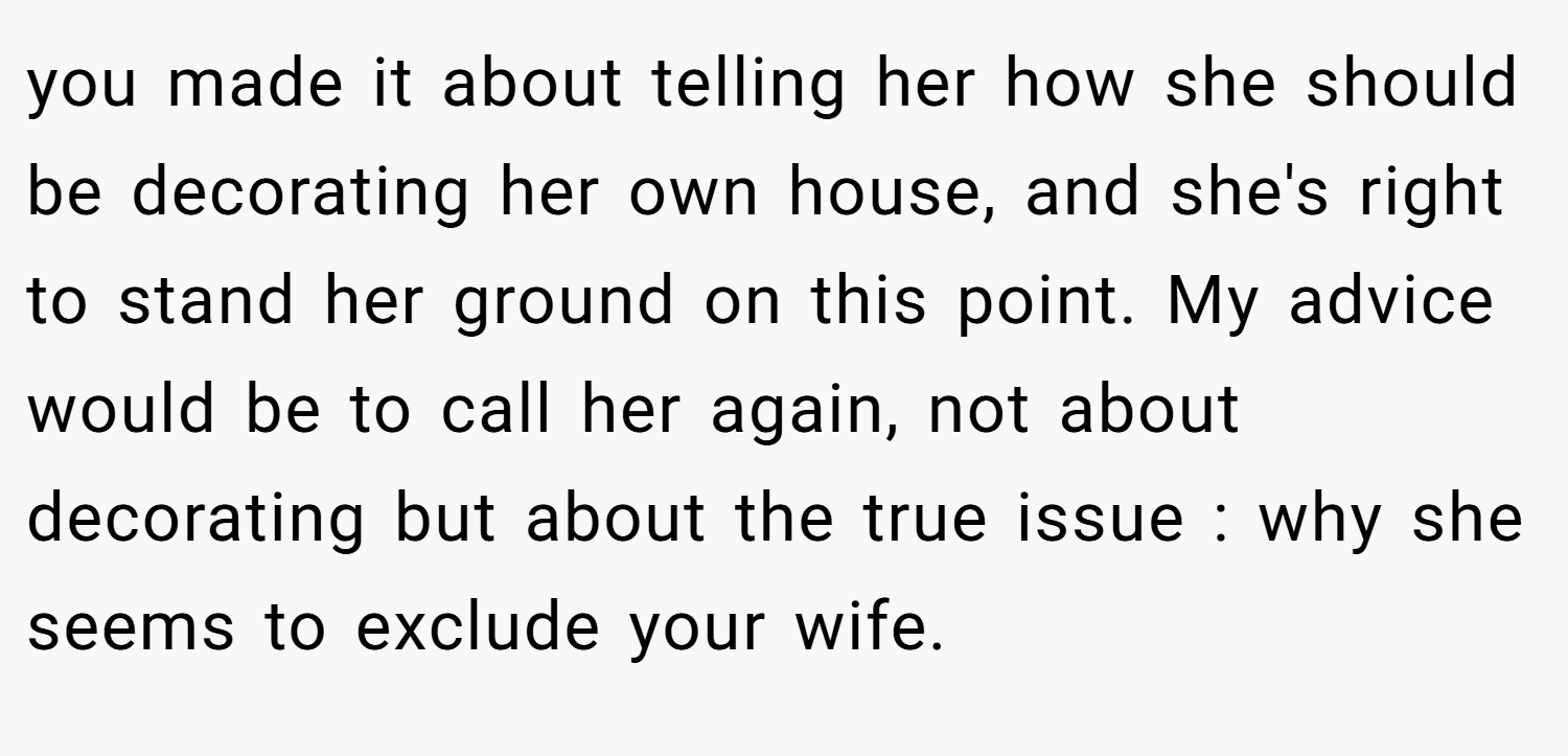 you made it about telling her how she should be decorating her own house, and she's right to stand her ground on this point. My advice would be to call her again, not about decorating but about the true issue : why she seems to exclude your wife.