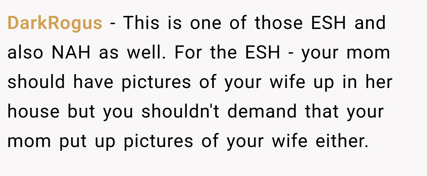 DarkRogus − This is one of those ESH and also NAH as well. For the ESH - your mom should have pictures of your wife up in her house but you shouldn't demand that your mom put up pictures of your wife either.