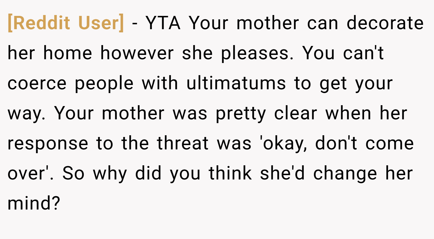 [Reddit User] − YTA Your mother can decorate her home however she pleases. You can't coerce people with ultimatums to get your way. Your mother was pretty clear when her response to the threat was 'okay, don't come over'. So why did you think she'd change her mind?