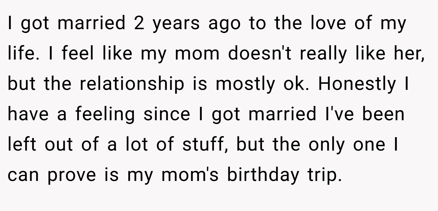 I got married 2 years ago to the love of my life. I feel like my mom doesn't really like her, but the relationship is mostly ok. Honestly I have a feeling since I got married I've been left out of a lot of stuff, but the only one I can prove is my mom's birthday trip.