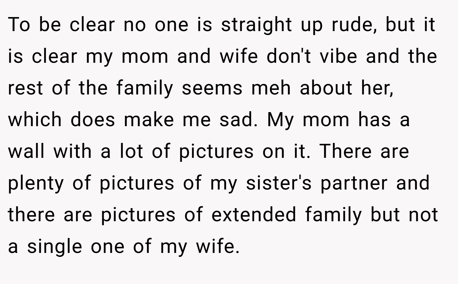 To be clear no one is straight up rude, but it is clear my mom and wife don't vibe and the rest of the family seems meh about her, which does make me sad. My mom has a wall with a lot of pictures on it. There are plenty of pictures of my sister's partner and there are pictures of extended family but not a single one of my wife.